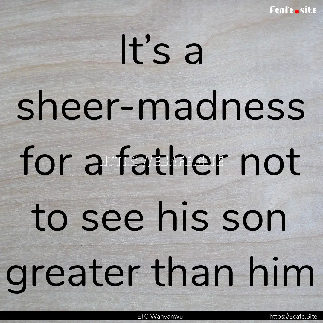 It’s a sheer-madness for a father not to.... : Quote by ETC Wanyanwu