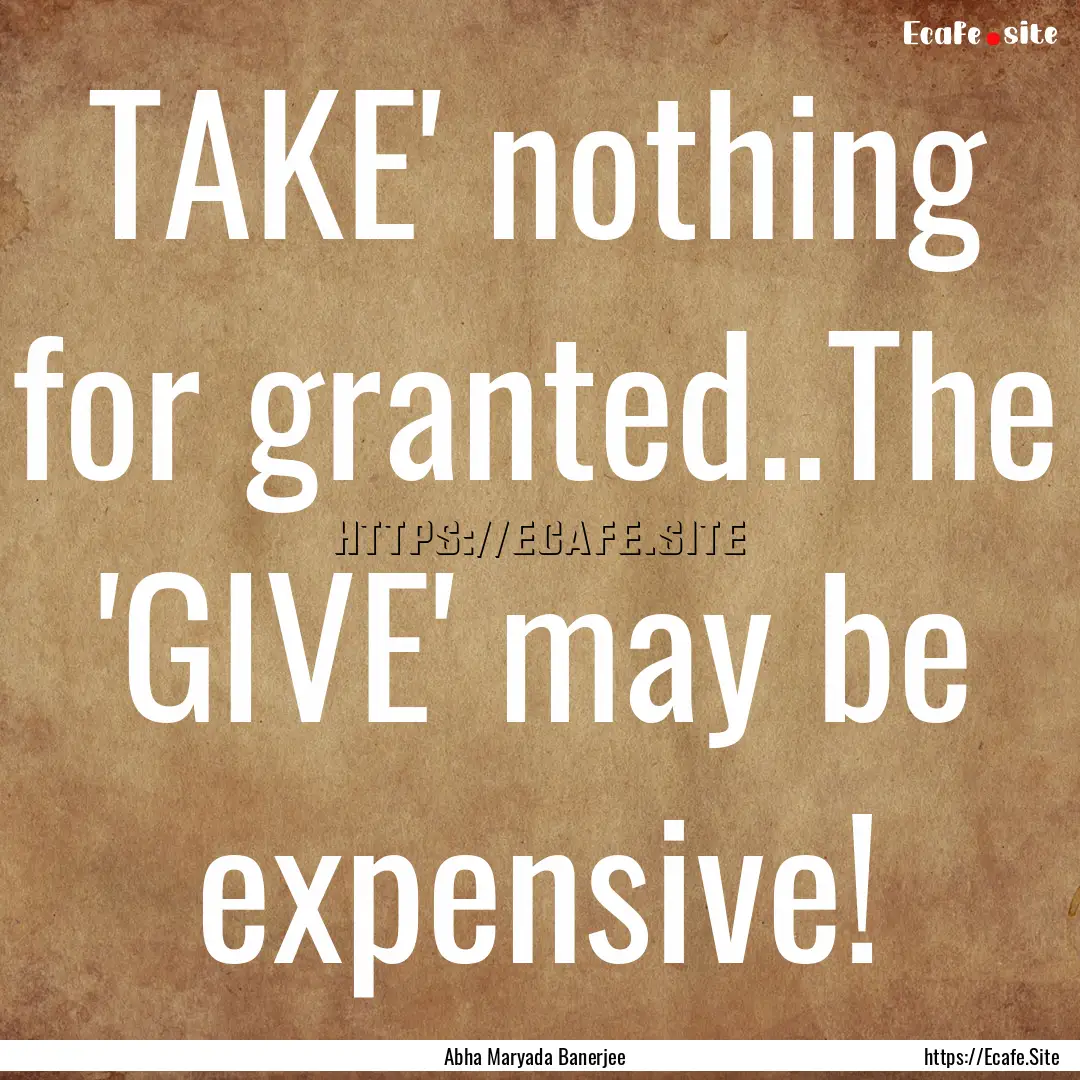 TAKE' nothing for granted..The 'GIVE' may.... : Quote by Abha Maryada Banerjee