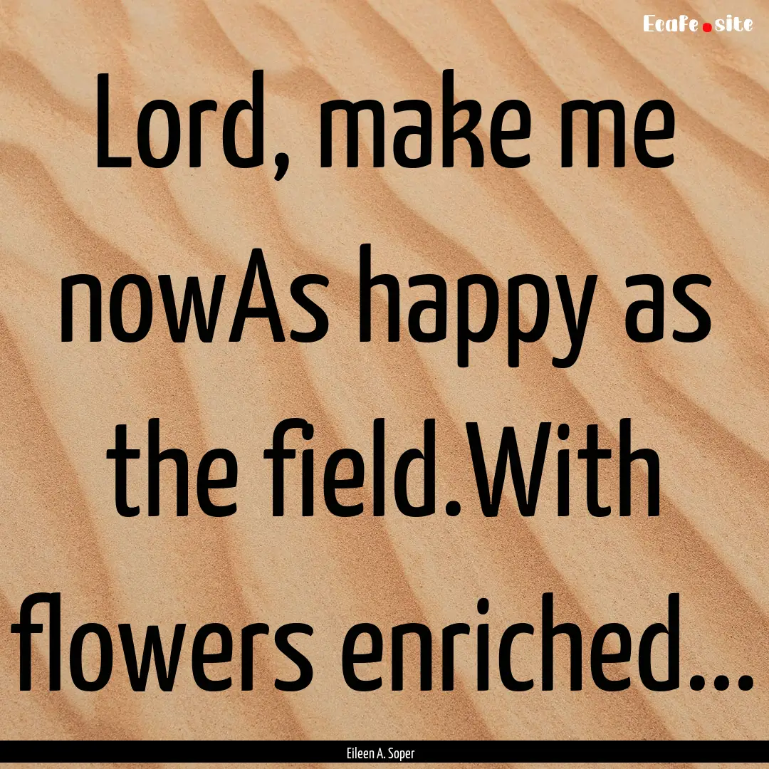 Lord, make me nowAs happy as the field.With.... : Quote by Eileen A. Soper