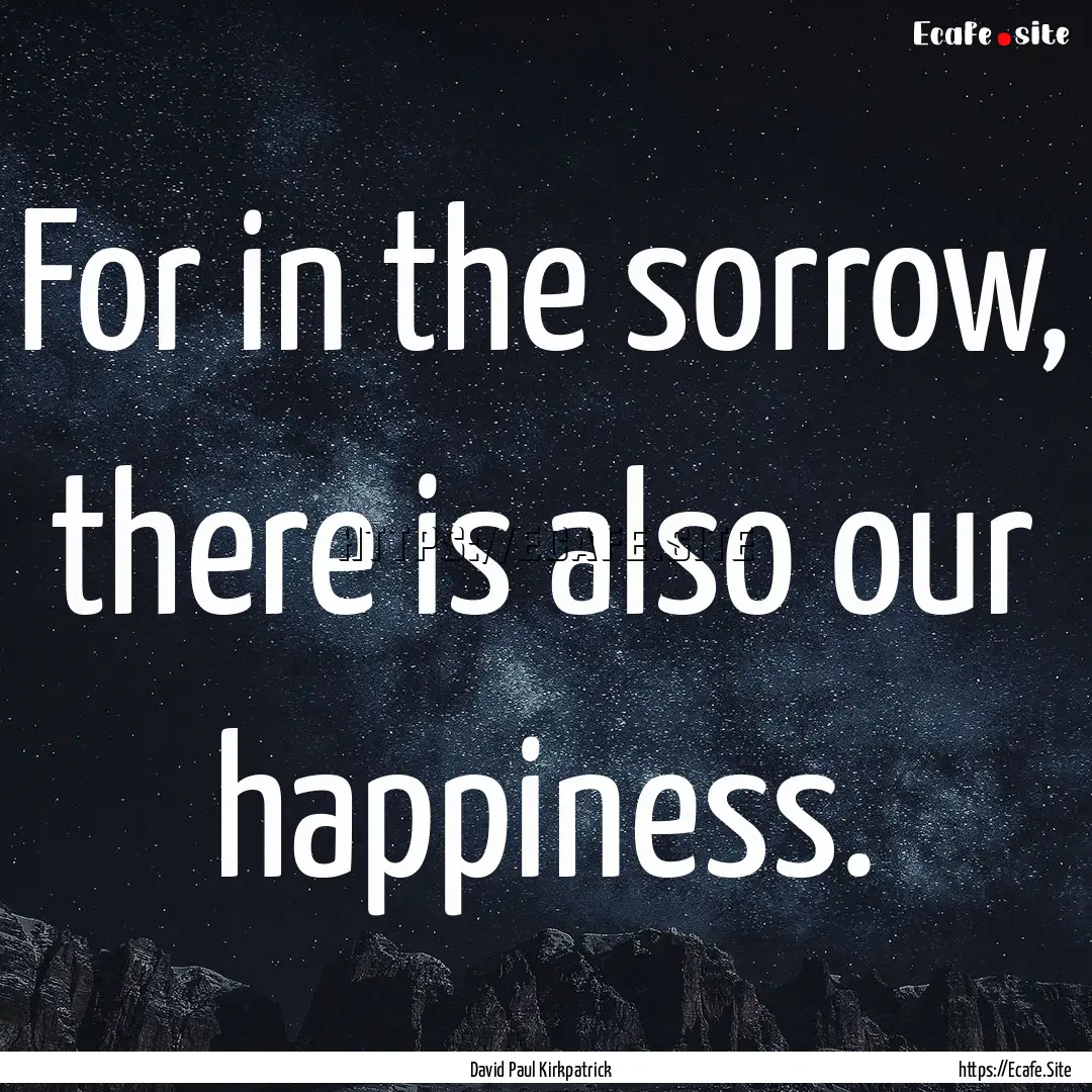 For in the sorrow, there is also our happiness..... : Quote by David Paul Kirkpatrick