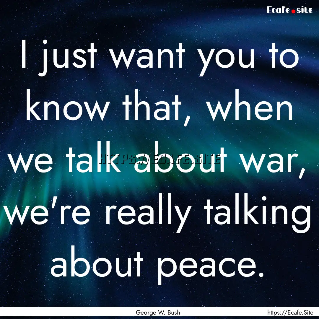 I just want you to know that, when we talk.... : Quote by George W. Bush