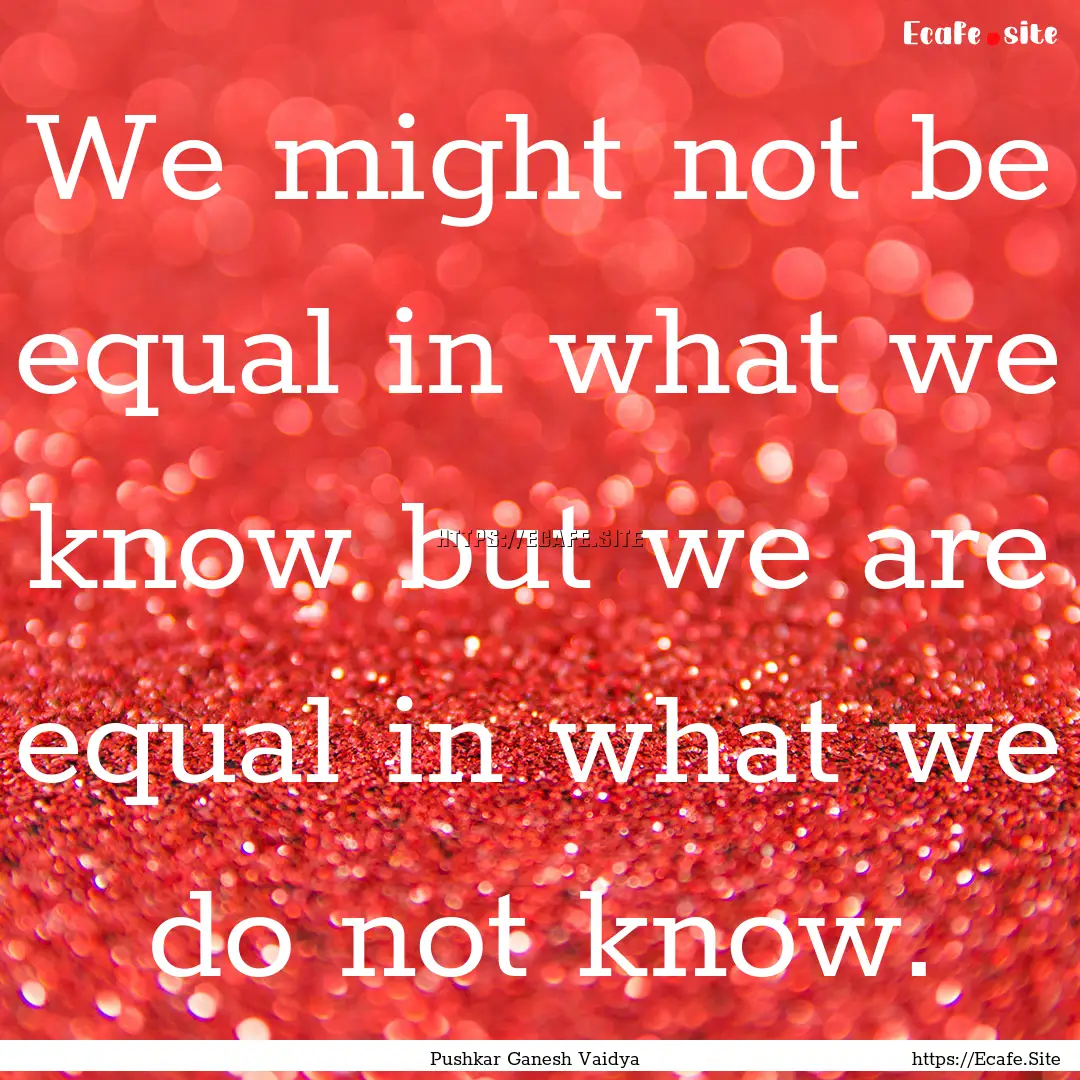 We might not be equal in what we know but.... : Quote by Pushkar Ganesh Vaidya