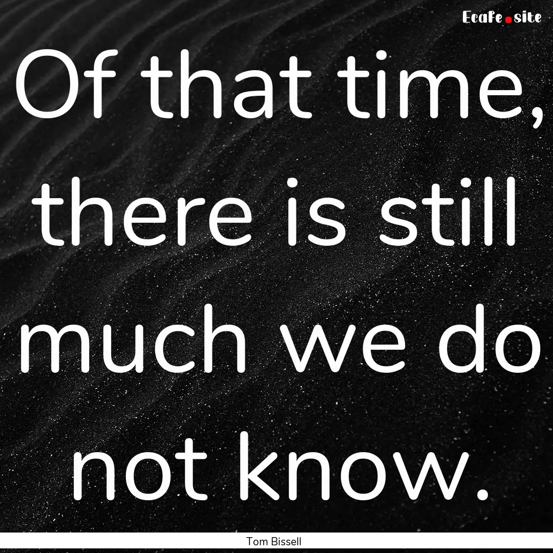 Of that time, there is still much we do not.... : Quote by Tom Bissell