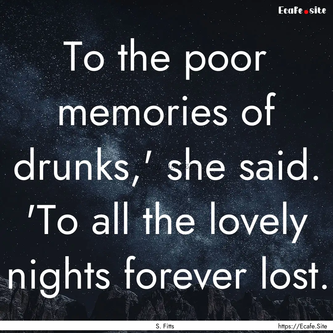 To the poor memories of drunks,' she said..... : Quote by S. Fitts