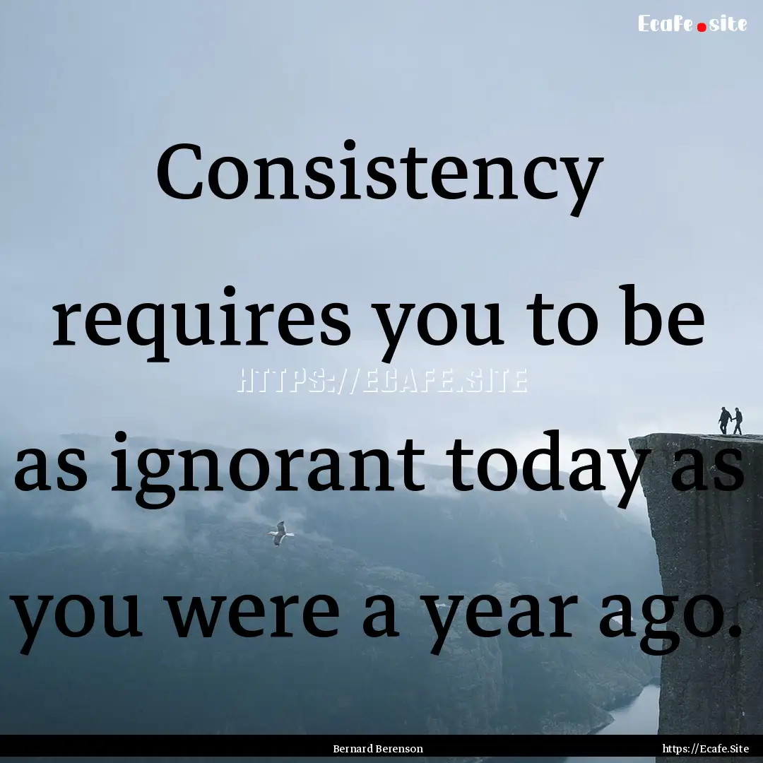 Consistency requires you to be as ignorant.... : Quote by Bernard Berenson