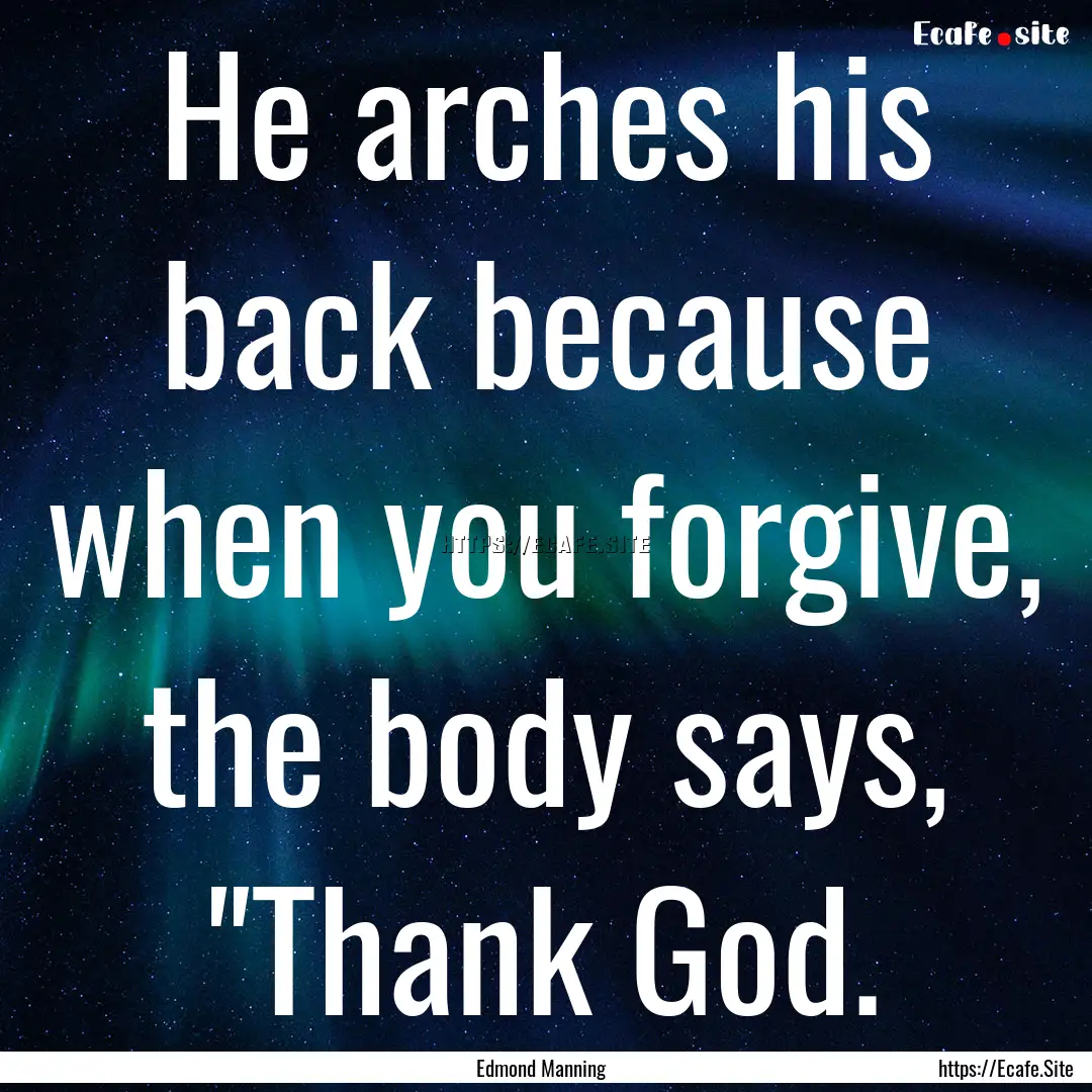 He arches his back because when you forgive,.... : Quote by Edmond Manning