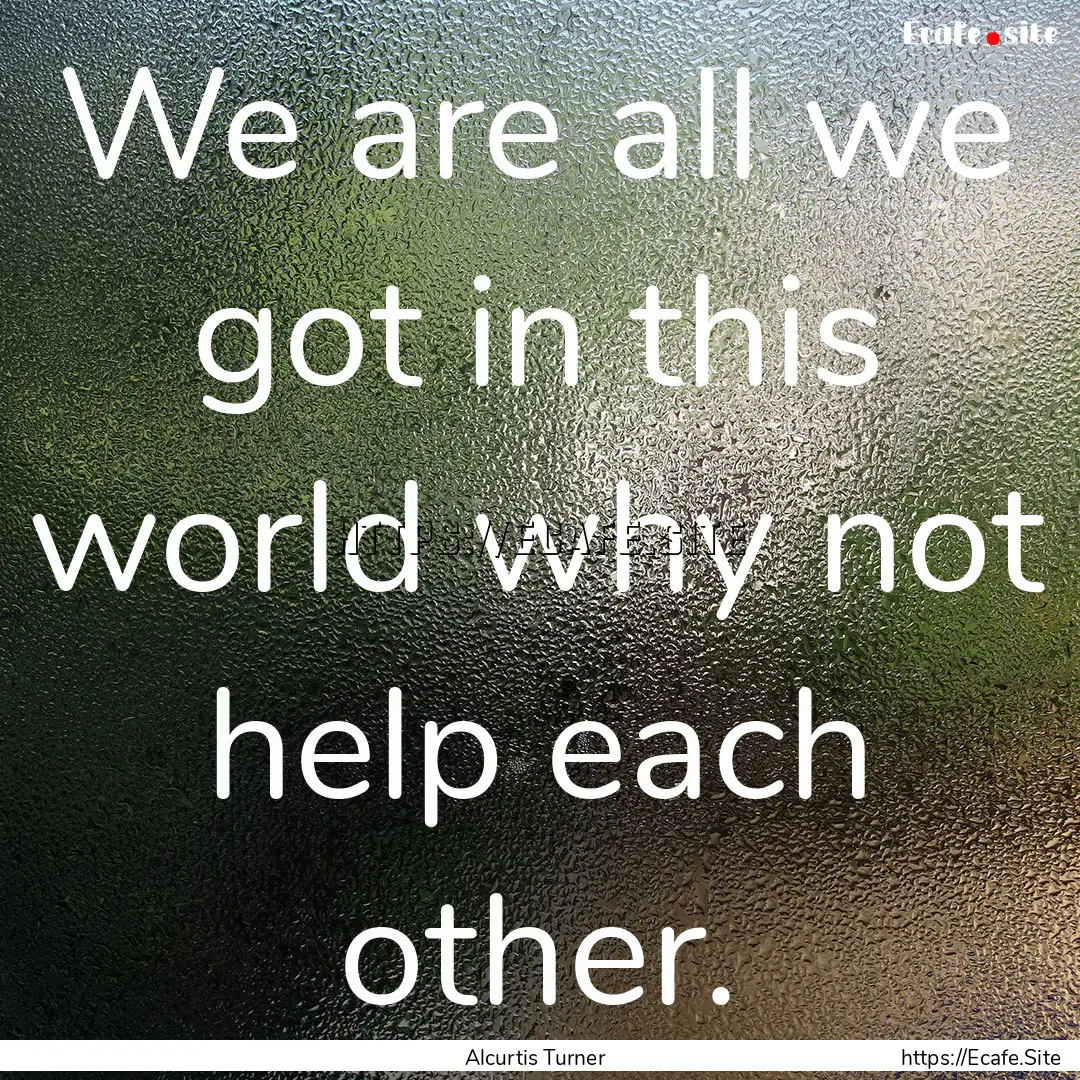 We are all we got in this world why not help.... : Quote by Alcurtis Turner