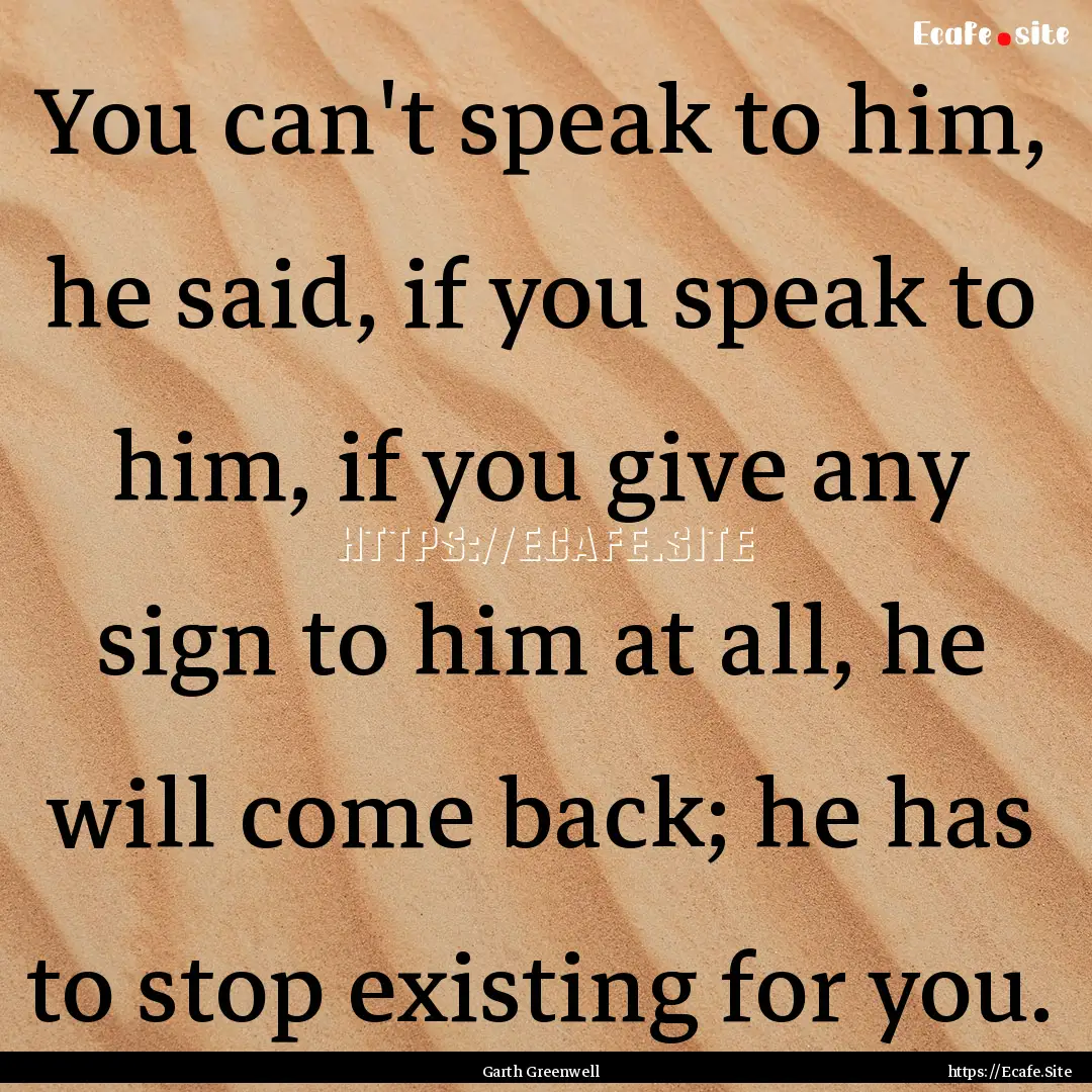 You can't speak to him, he said, if you speak.... : Quote by Garth Greenwell