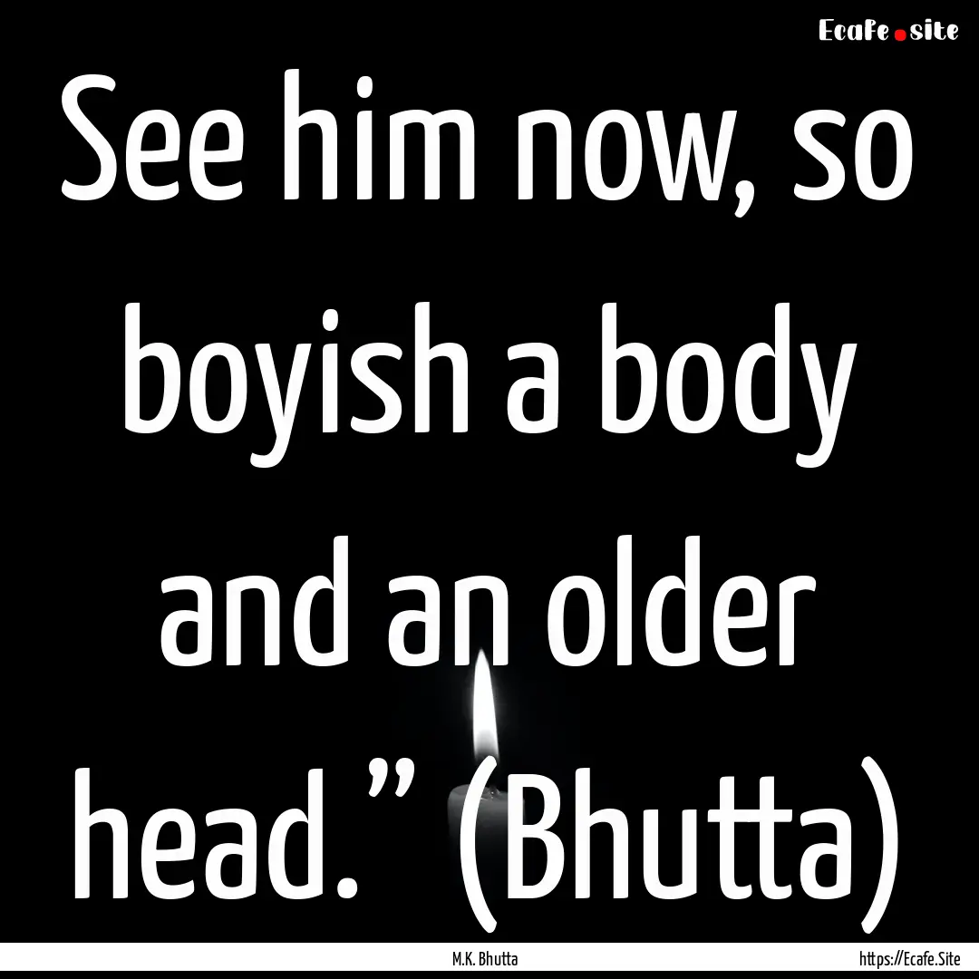 See him now, so boyish a body and an older.... : Quote by M.K. Bhutta