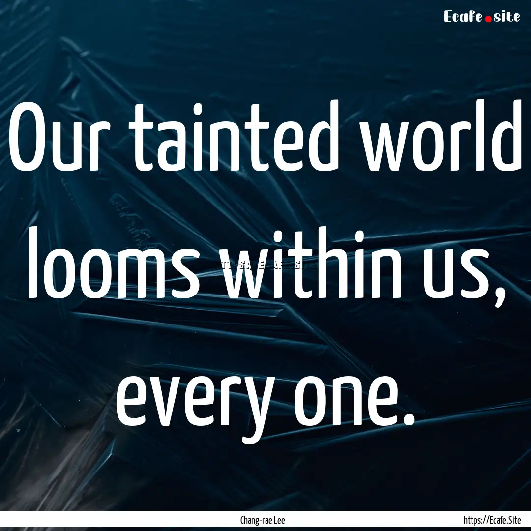 Our tainted world looms within us, every.... : Quote by Chang-rae Lee