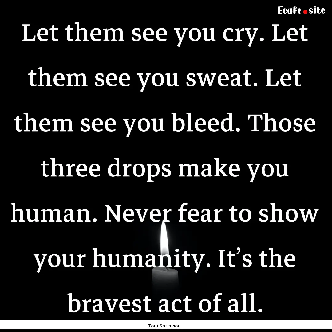 Let them see you cry. Let them see you sweat..... : Quote by Toni Sorenson