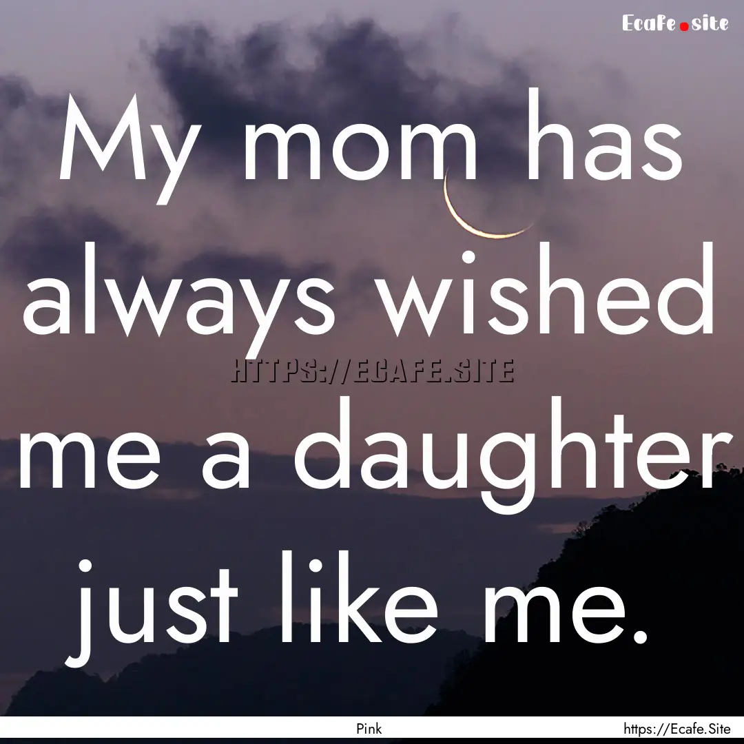 My mom has always wished me a daughter just.... : Quote by Pink