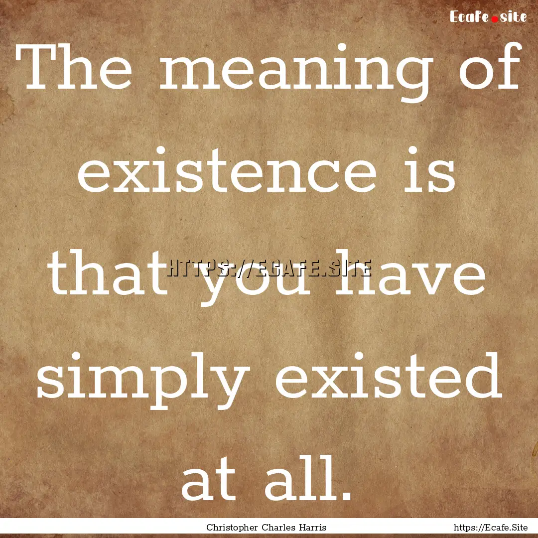 The meaning of existence is that you have.... : Quote by Christopher Charles Harris