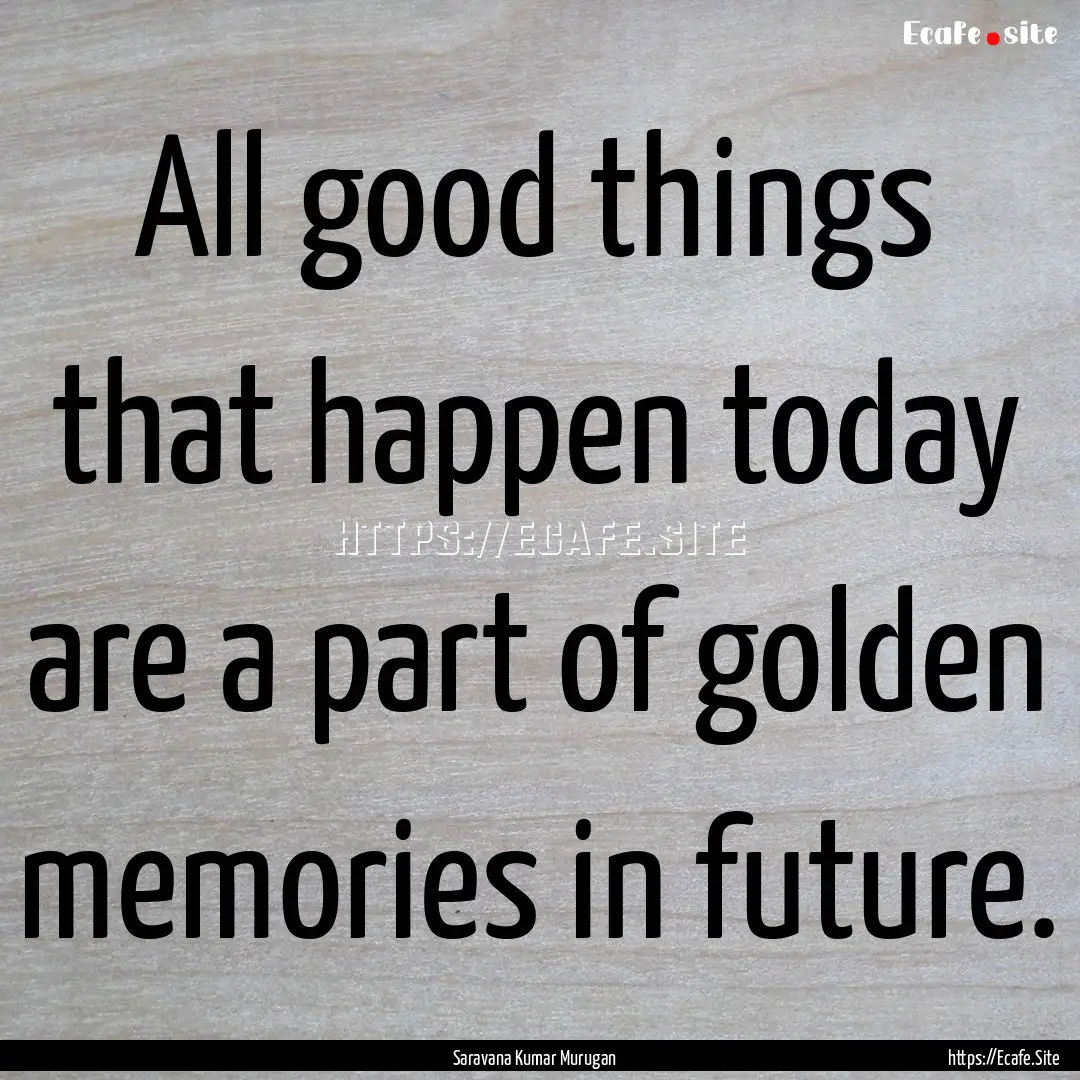 All good things that happen today are a part.... : Quote by Saravana Kumar Murugan