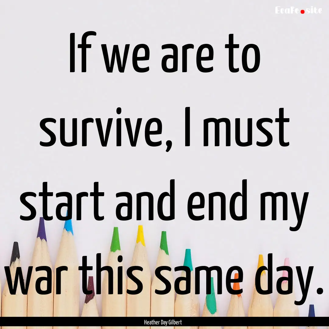 If we are to survive, I must start and end.... : Quote by Heather Day Gilbert