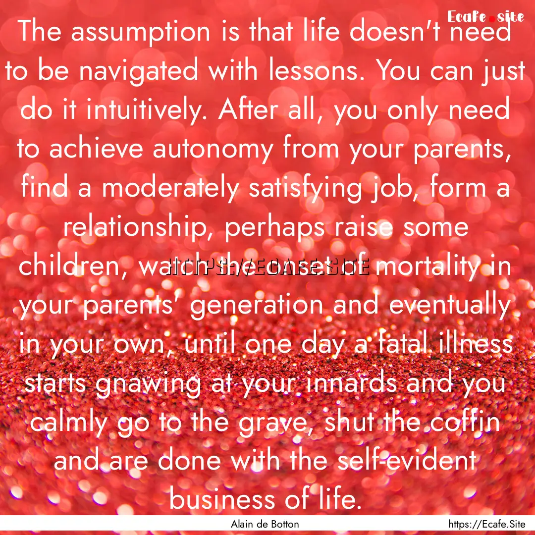 The assumption is that life doesn't need.... : Quote by Alain de Botton