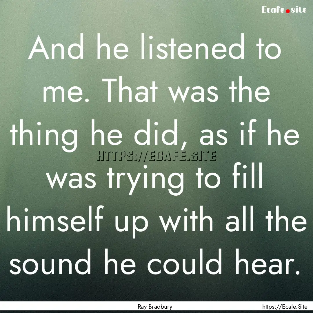 And he listened to me. That was the thing.... : Quote by Ray Bradbury