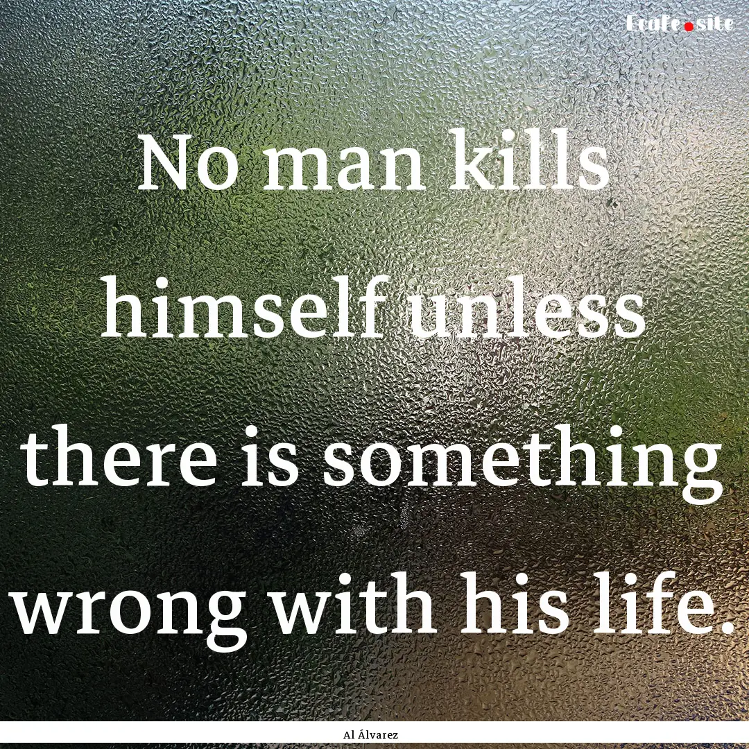 No man kills himself unless there is something.... : Quote by Al Álvarez