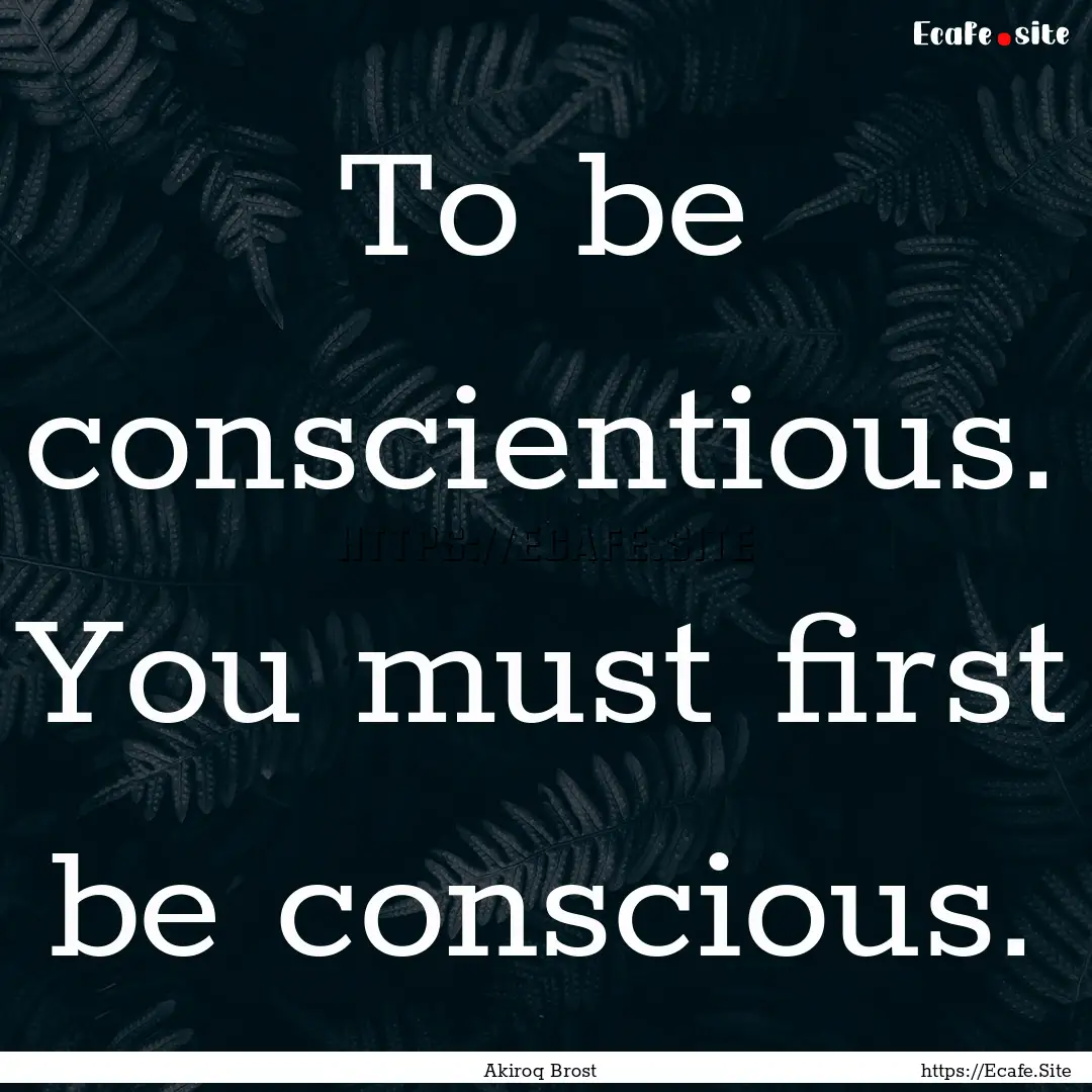 To be conscientious. You must first be conscious..... : Quote by Akiroq Brost