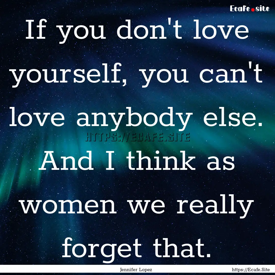 If you don't love yourself, you can't love.... : Quote by Jennifer Lopez