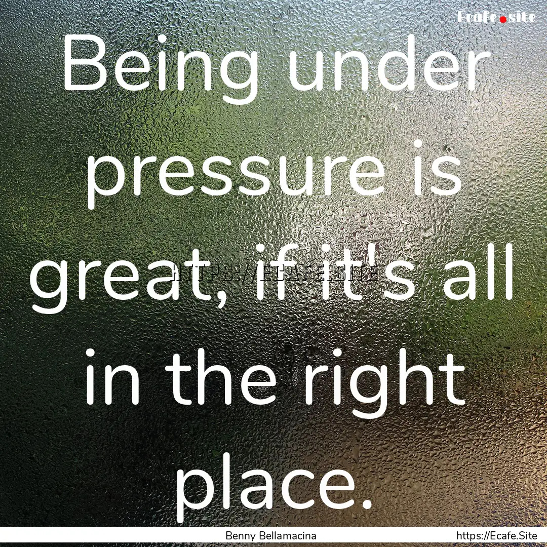 Being under pressure is great, if it's all.... : Quote by Benny Bellamacina