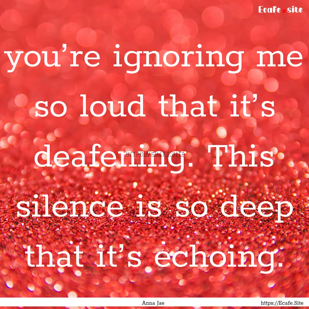 you’re ignoring me so loud that it’s.... : Quote by Anna Jae