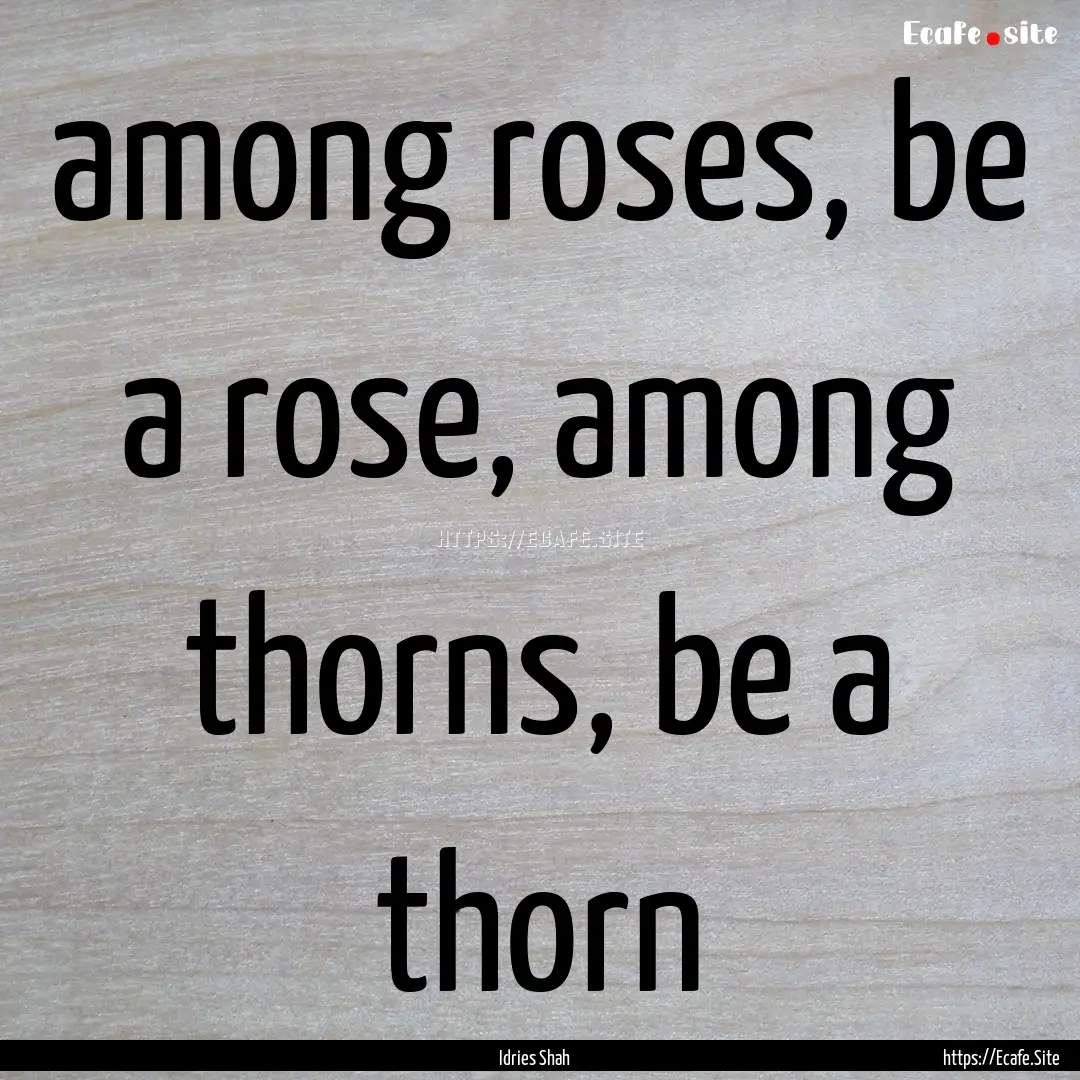 among roses, be a rose, among thorns, be.... : Quote by Idries Shah