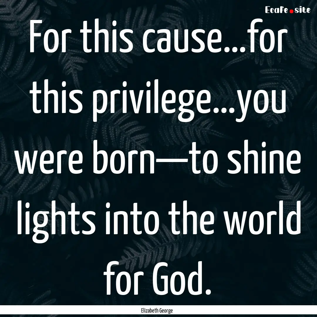 For this cause…for this privilege…you.... : Quote by Elizabeth George