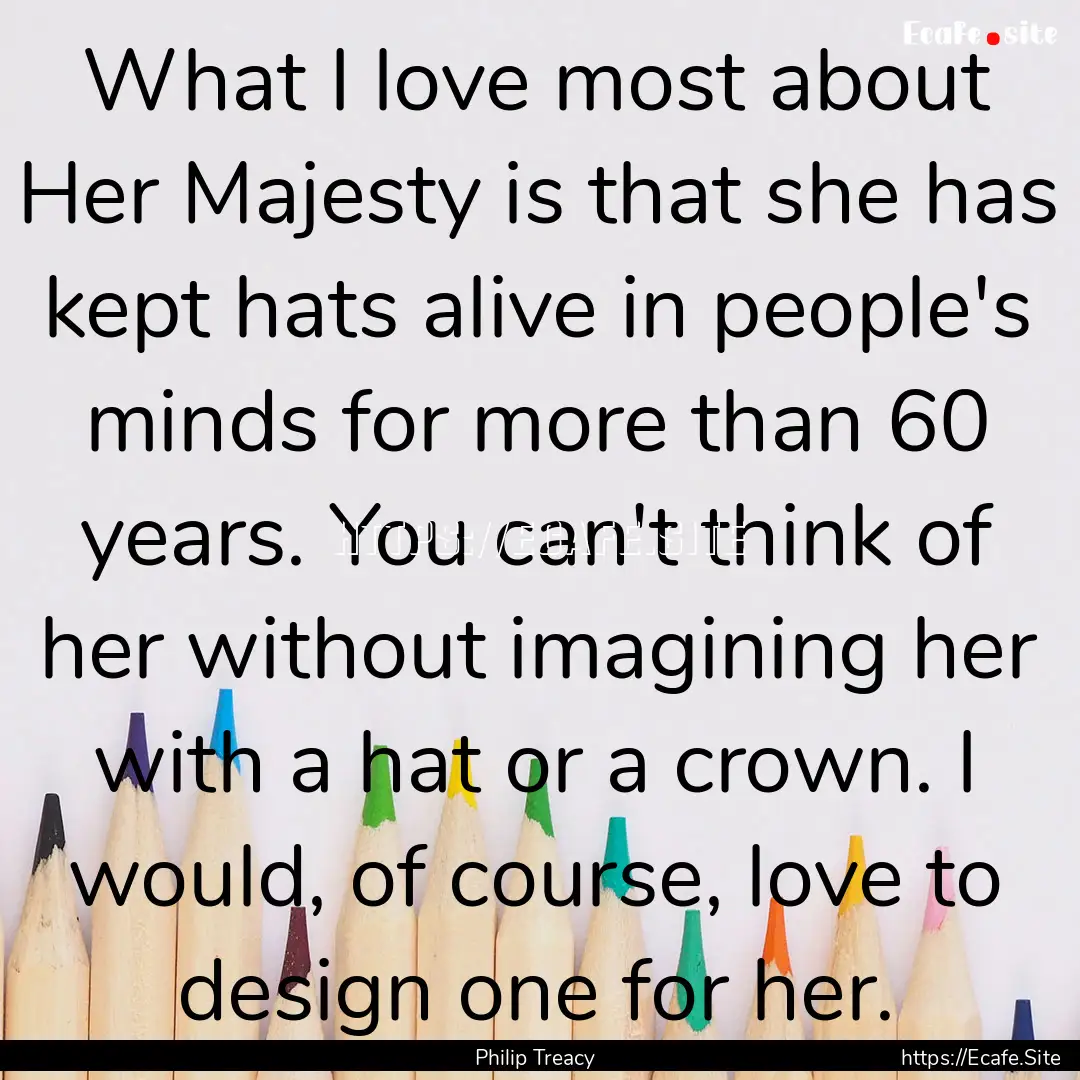 What I love most about Her Majesty is that.... : Quote by Philip Treacy