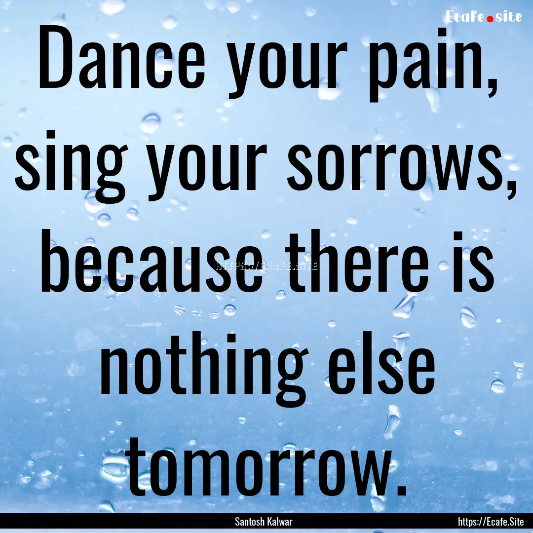 Dance your pain, sing your sorrows, because.... : Quote by Santosh Kalwar