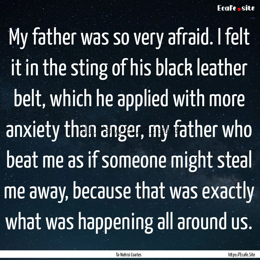 My father was so very afraid. I felt it in.... : Quote by Ta-Nehisi Coates