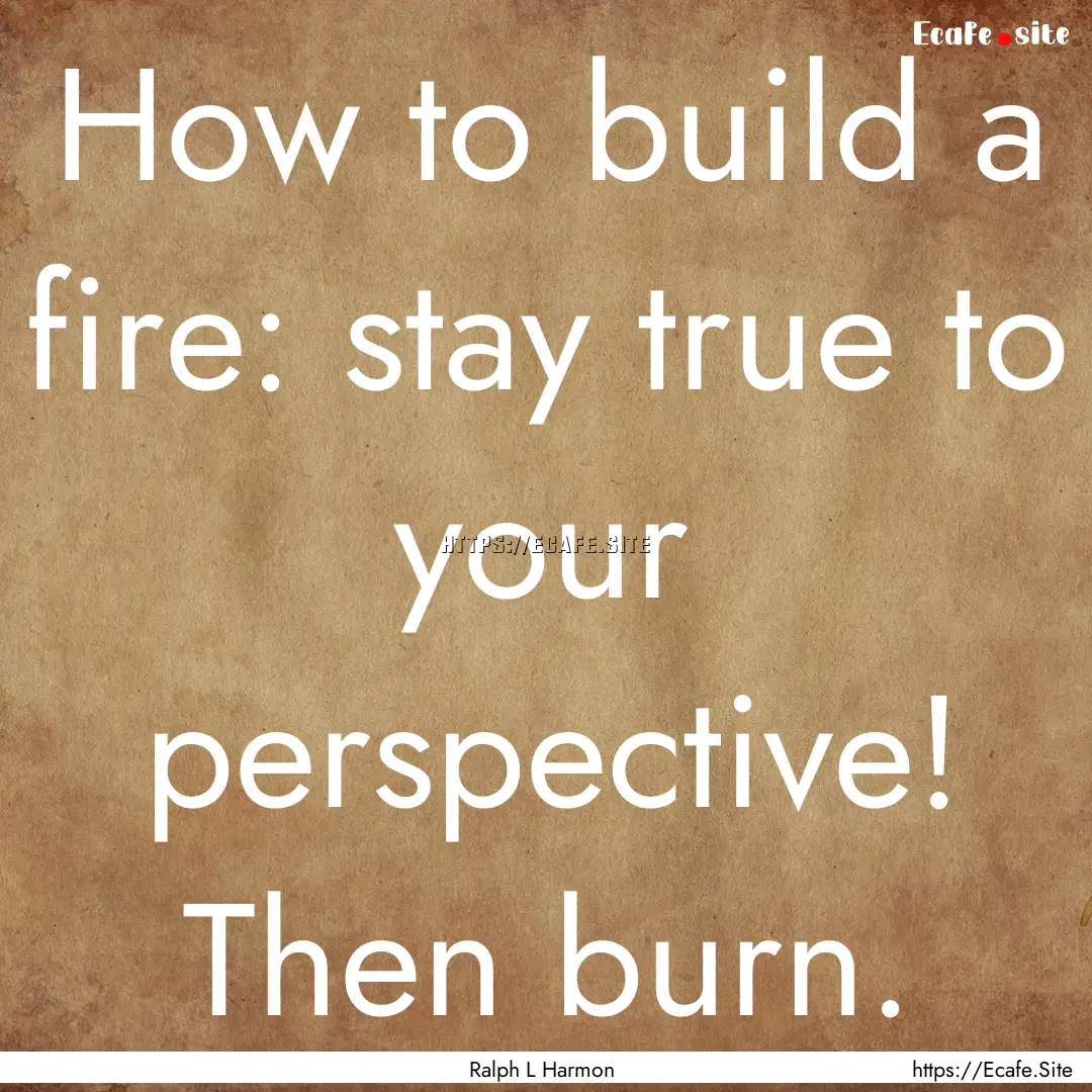 How to build a fire: stay true to your perspective!.... : Quote by Ralph L Harmon