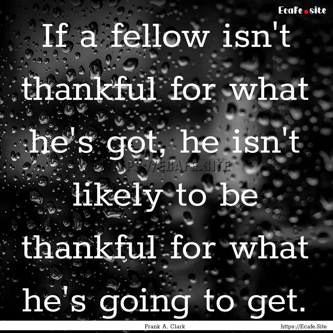 If a fellow isn't thankful for what he's.... : Quote by Frank A. Clark