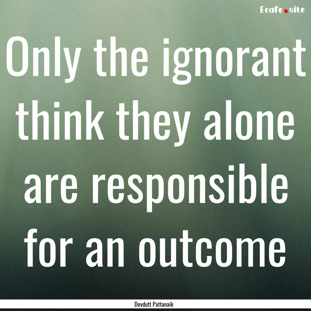 Only the ignorant think they alone are responsible.... : Quote by Devdutt Pattanaik