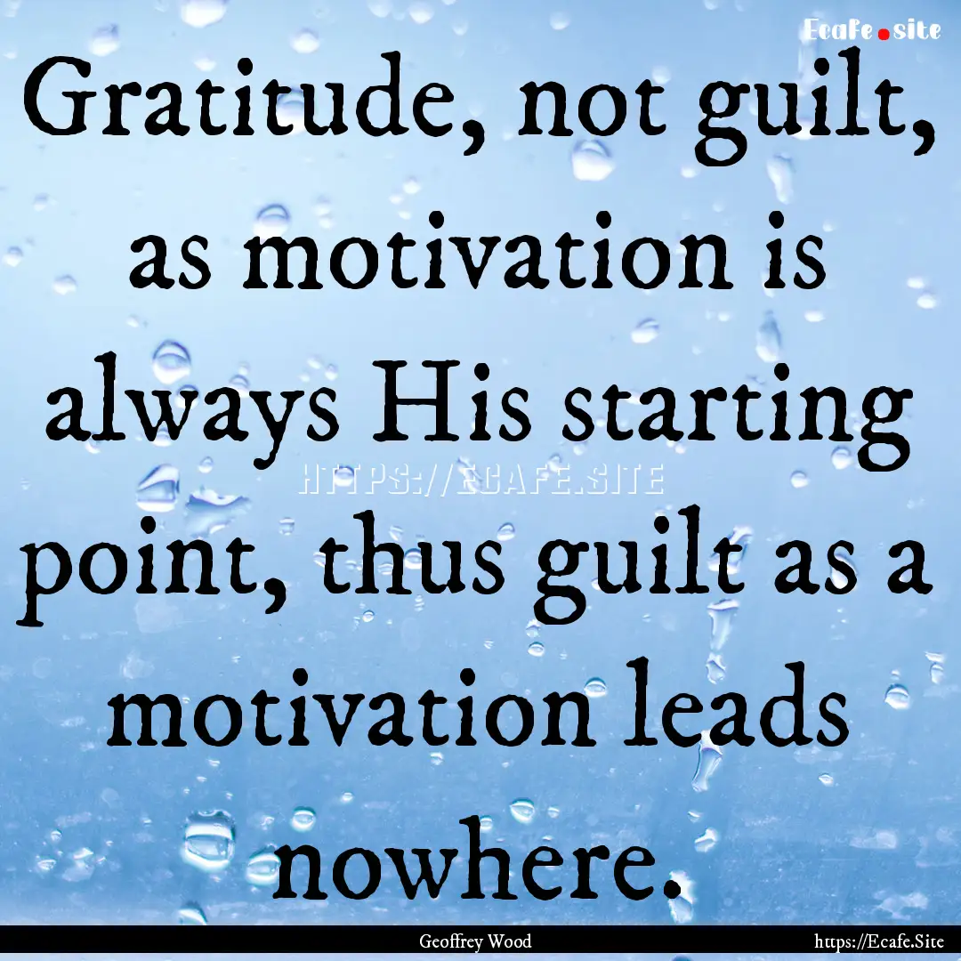 Gratitude, not guilt, as motivation is always.... : Quote by Geoffrey Wood