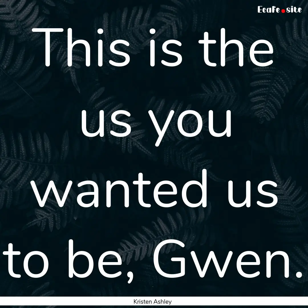 This is the us you wanted us to be, Gwen..... : Quote by Kristen Ashley