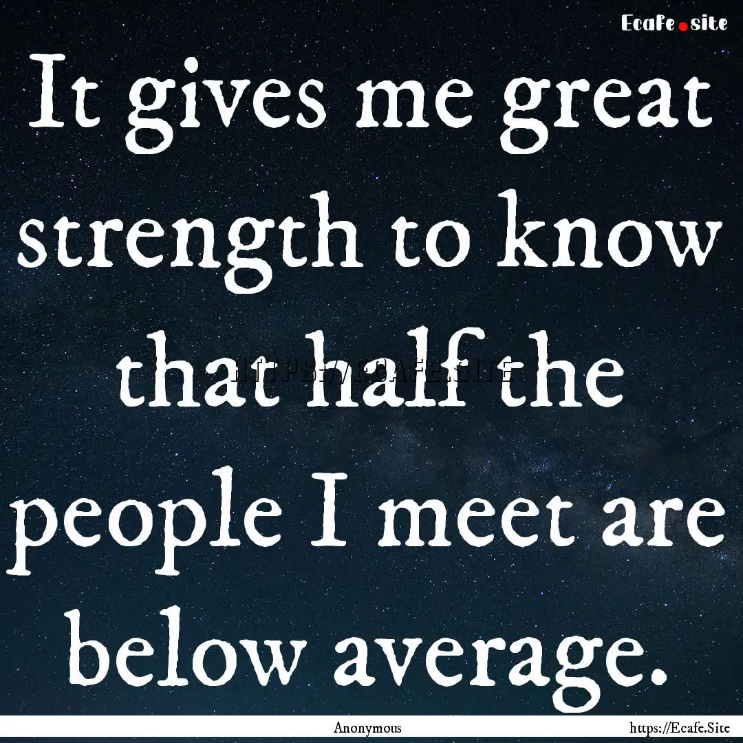 It gives me great strength to know that half.... : Quote by Anonymous