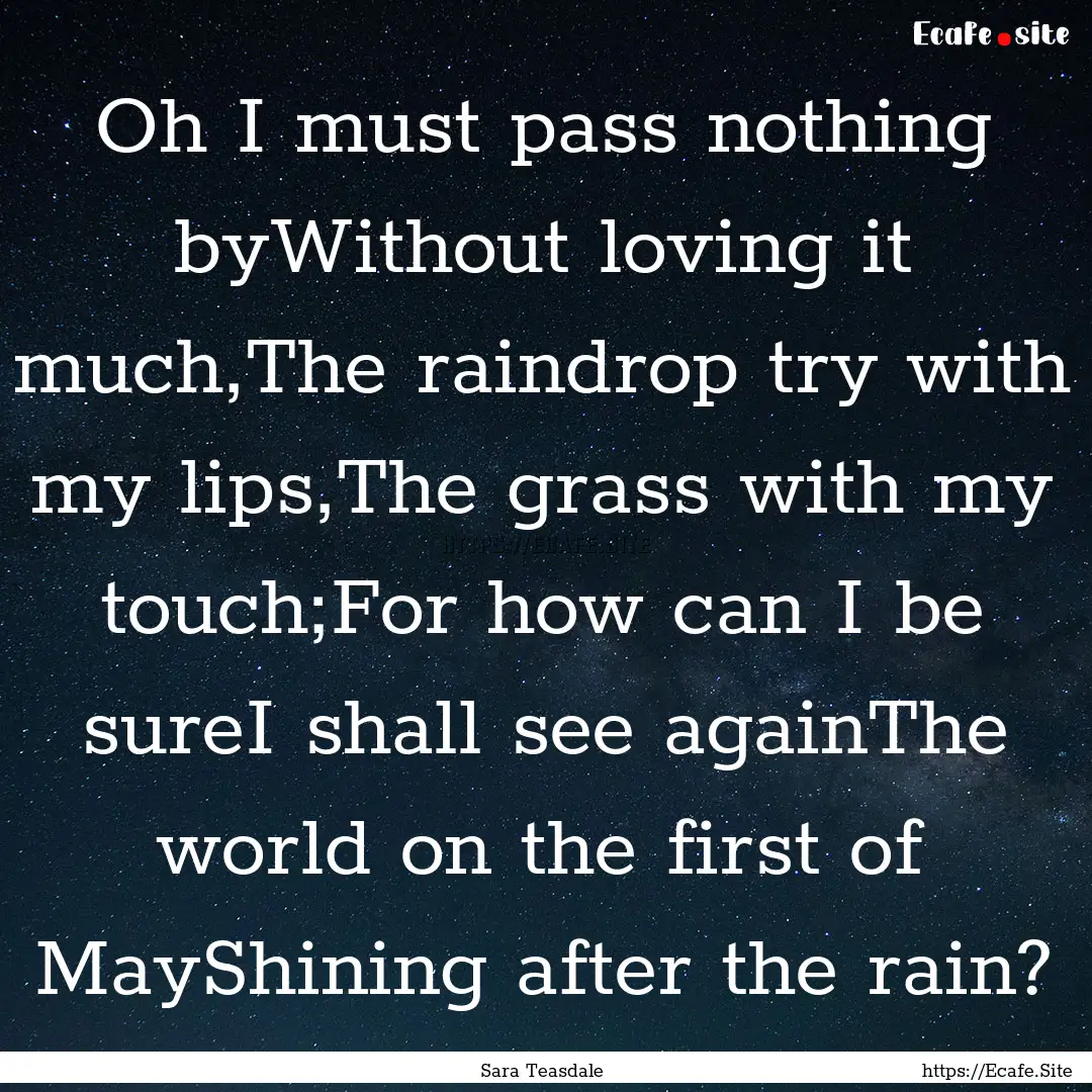 Oh I must pass nothing byWithout loving it.... : Quote by Sara Teasdale