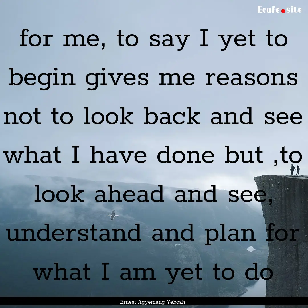 for me, to say I yet to begin gives me reasons.... : Quote by Ernest Agyemang Yeboah