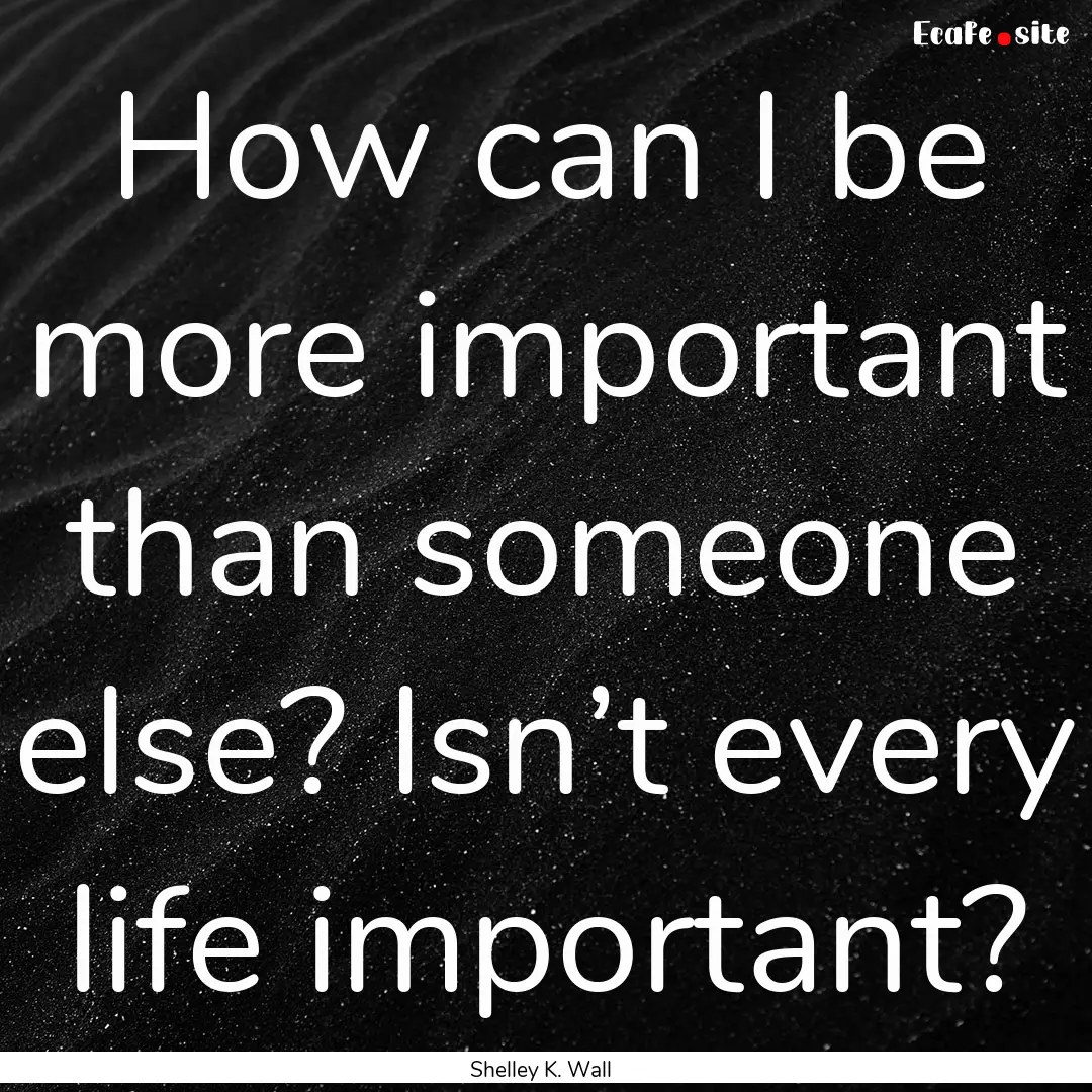 How can I be more important than someone.... : Quote by Shelley K. Wall