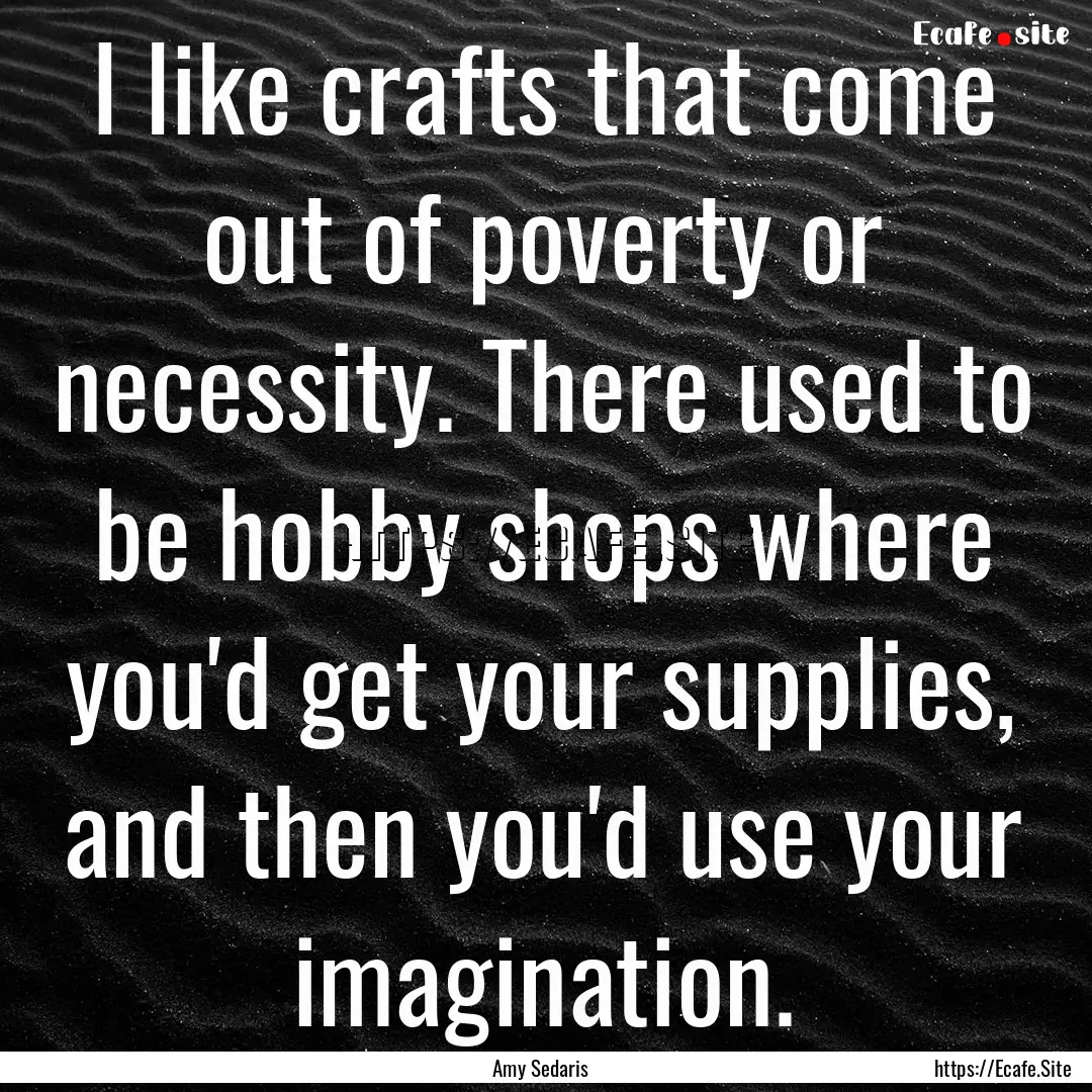 I like crafts that come out of poverty or.... : Quote by Amy Sedaris