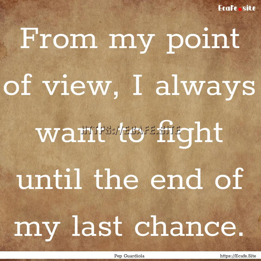 From my point of view, I always want to fight.... : Quote by Pep Guardiola