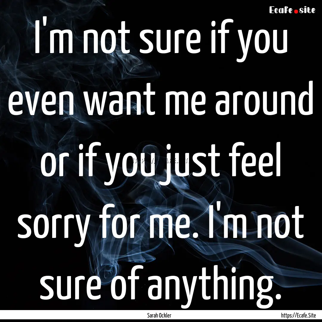 I'm not sure if you even want me around or.... : Quote by Sarah Ockler