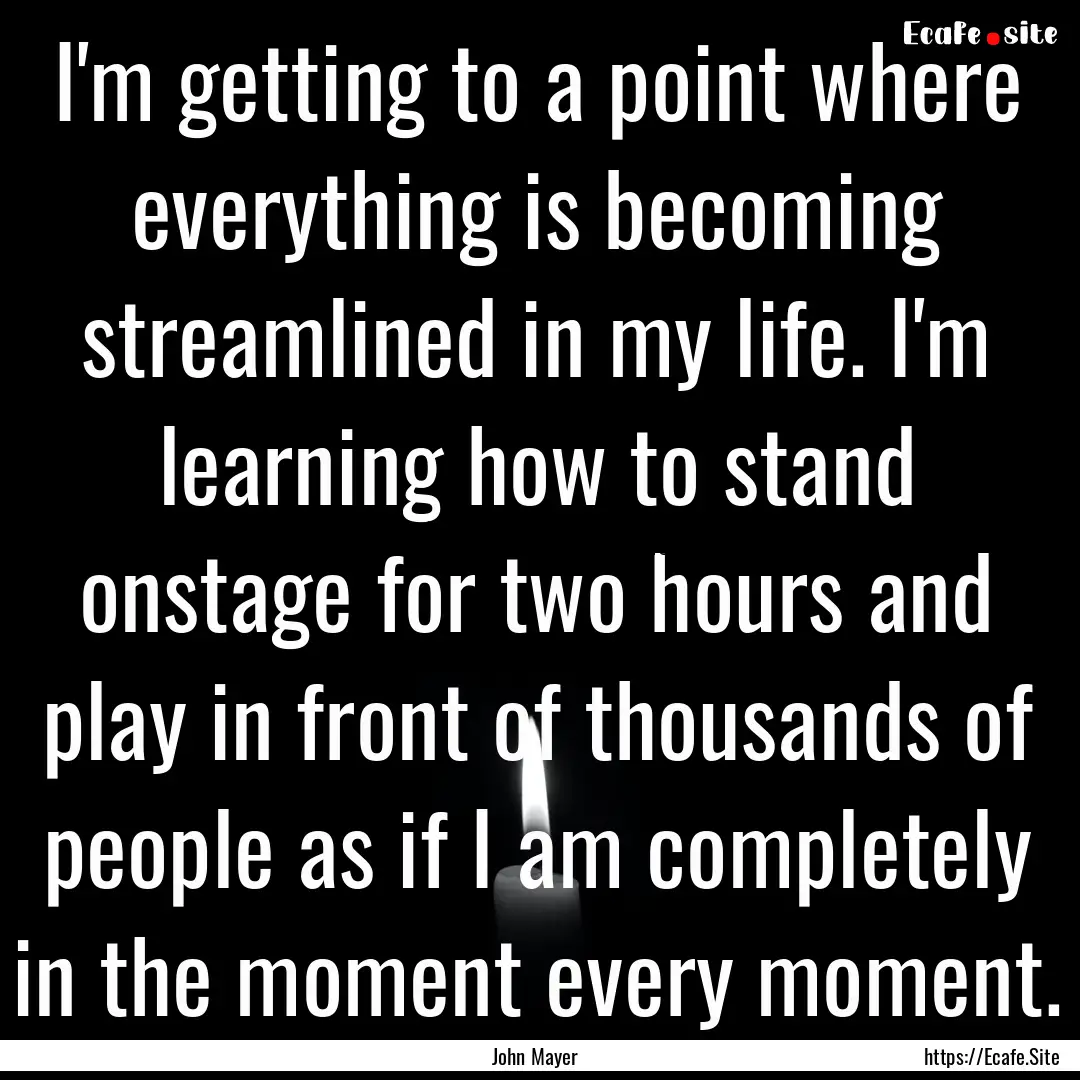 I'm getting to a point where everything is.... : Quote by John Mayer