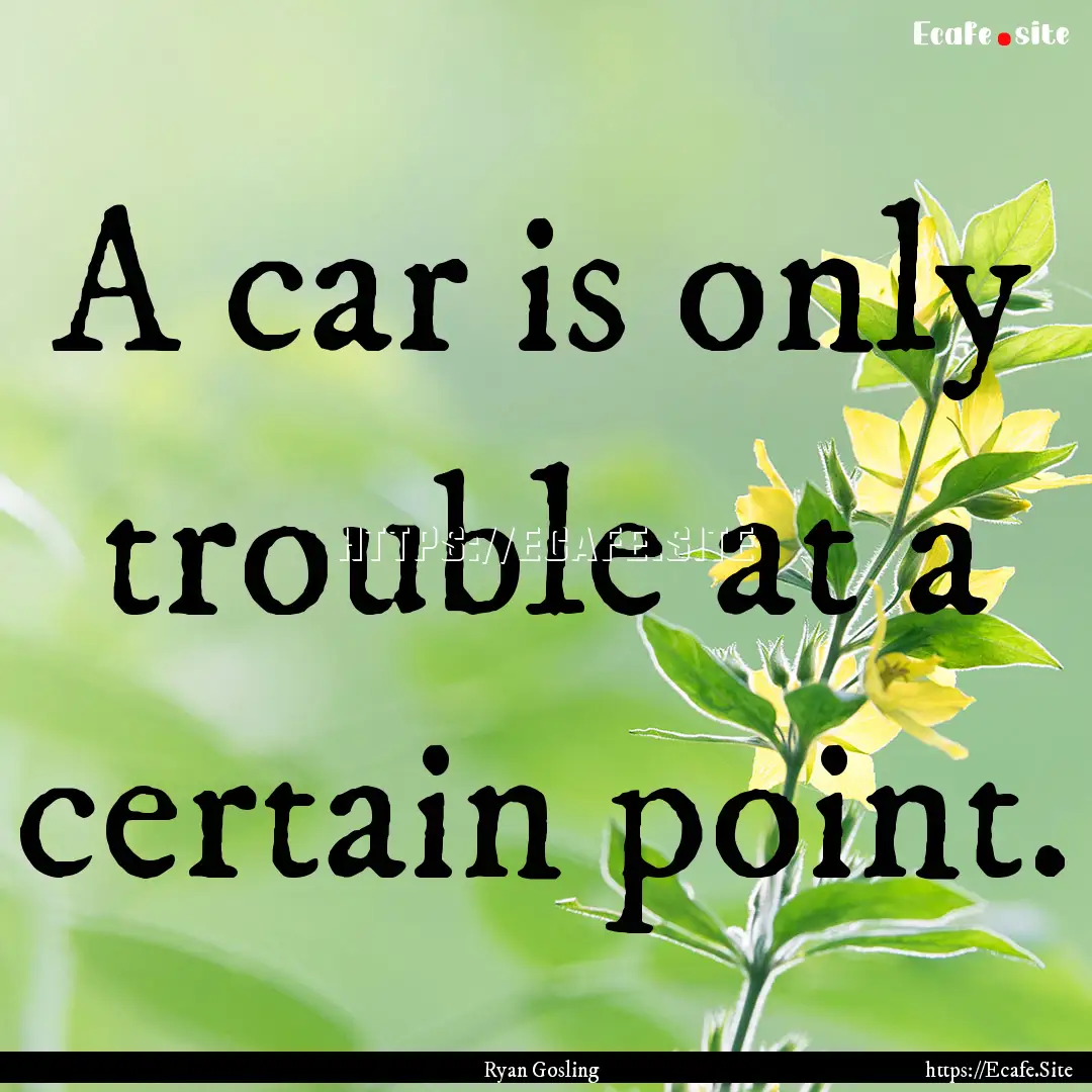 A car is only trouble at a certain point..... : Quote by Ryan Gosling