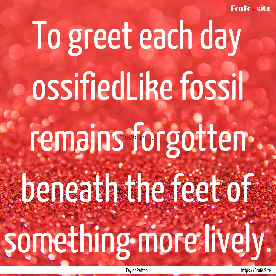 To greet each day ossifiedLike fossil remains.... : Quote by Taylor Patton