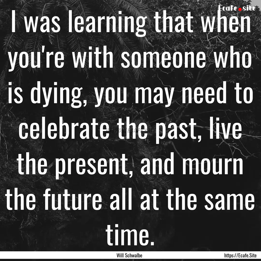 I was learning that when you're with someone.... : Quote by Will Schwalbe