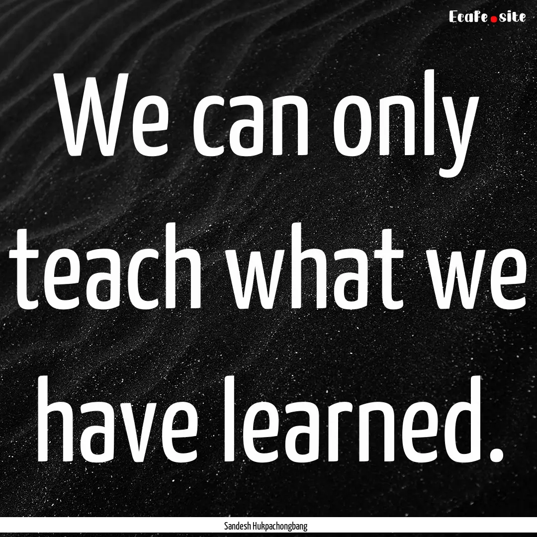 We can only teach what we have learned. : Quote by Sandesh Hukpachongbang