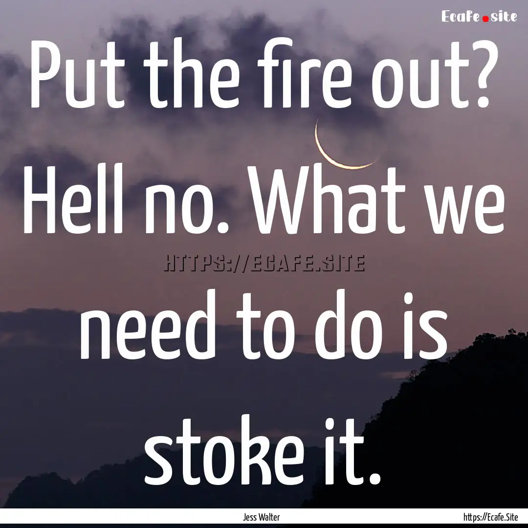 Put the fire out? Hell no. What we need to.... : Quote by Jess Walter