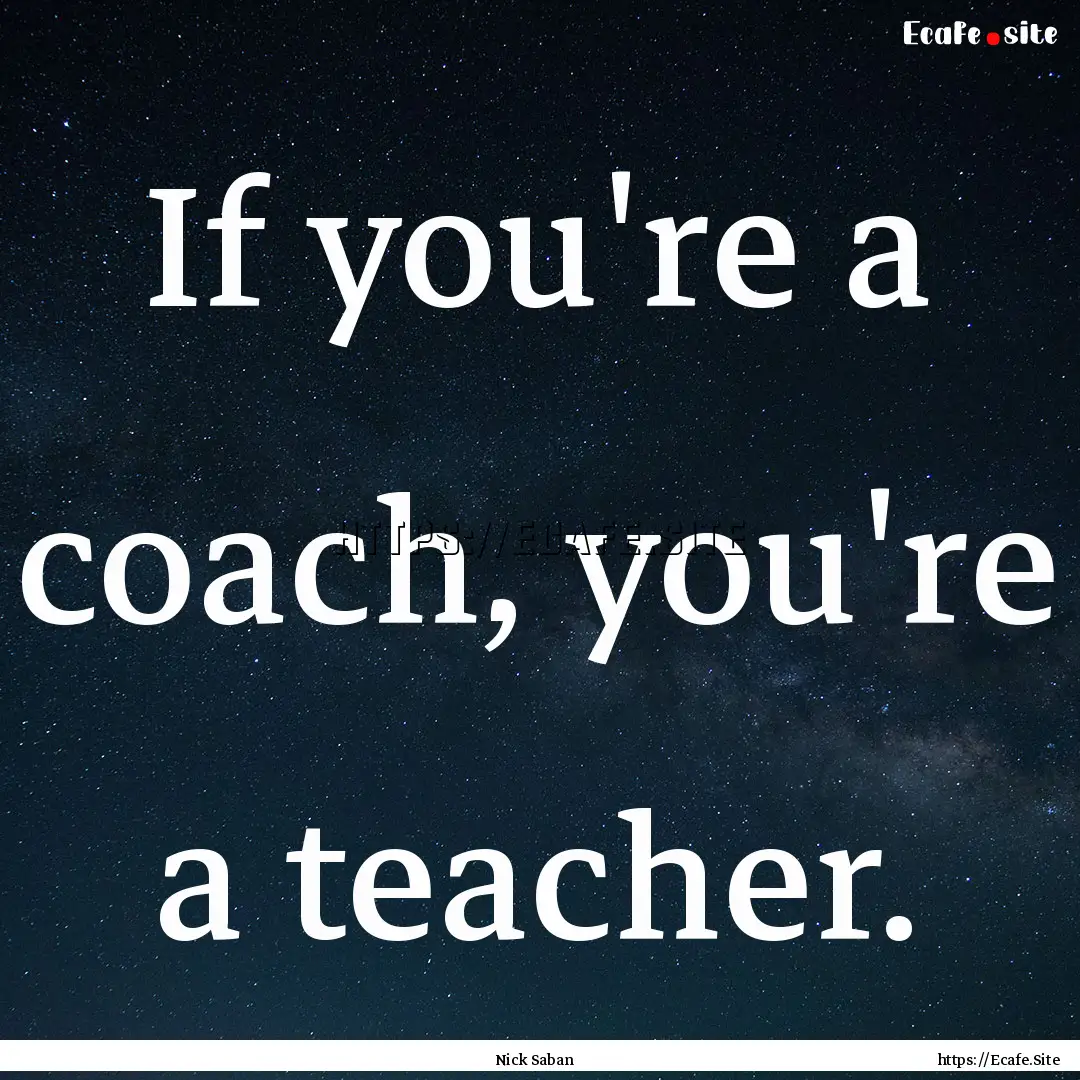 If you're a coach, you're a teacher. : Quote by Nick Saban